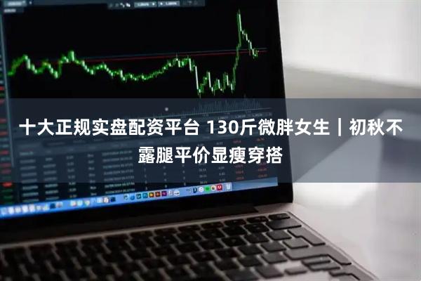 十大正规实盘配资平台 130斤微胖女生｜初秋不露腿平价显瘦穿搭