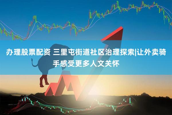 办理股票配资 三里屯街道社区治理探索|让外卖骑手感受更多人文关怀