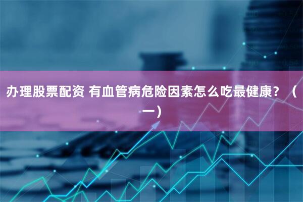 办理股票配资 有血管病危险因素怎么吃最健康？（一）