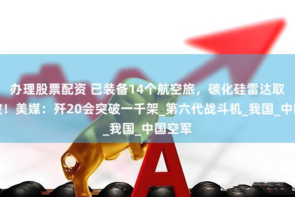 办理股票配资 已装备14个航空旅，碳化硅雷达取得突破！美媒：歼20会突破一千架_第六代战斗机_我国_中国空军