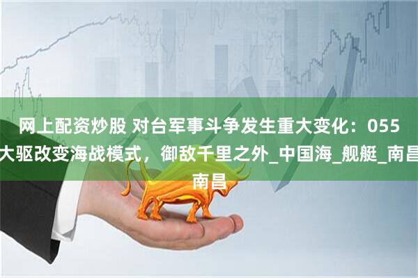 网上配资炒股 对台军事斗争发生重大变化：055大驱改变海战模式，御敌千里之外_中国海_舰艇_南昌