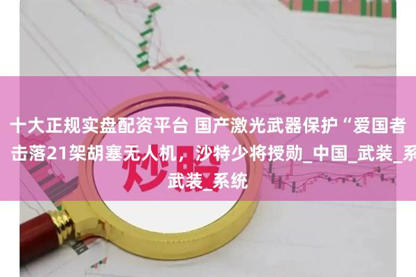 十大正规实盘配资平台 国产激光武器保护“爱国者”，击落21架胡塞无人机，沙特少将授勋_中国_武装_系统