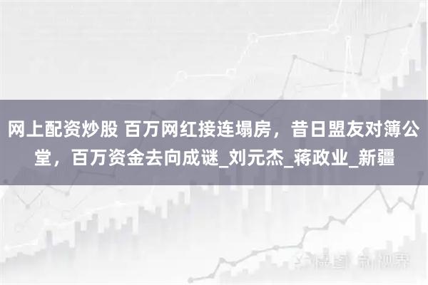 网上配资炒股 百万网红接连塌房，昔日盟友对簿公堂，百万资金去向成谜_刘元杰_蒋政业_新疆