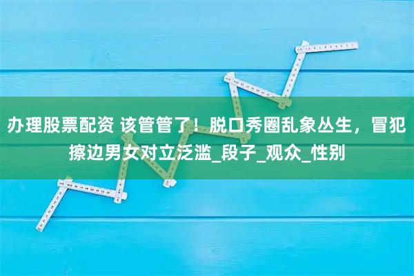办理股票配资 该管管了！脱口秀圈乱象丛生，冒犯擦边男女对立泛滥_段子_观众_性别