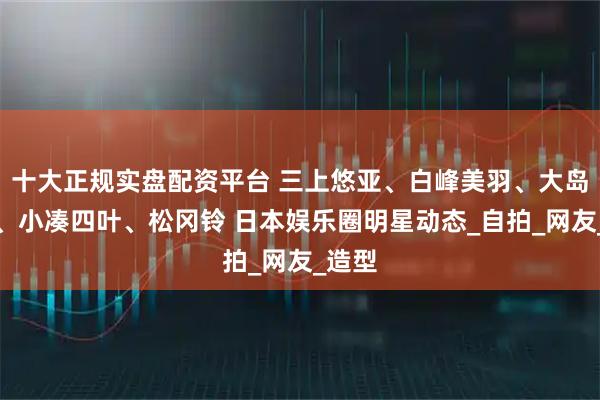 十大正规实盘配资平台 三上悠亚、白峰美羽、大岛优香、小凑四叶、松冈铃 日本娱乐圈明星动态_自拍_网友_造型