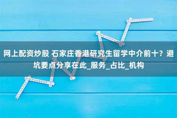网上配资炒股 石家庄香港研究生留学中介前十？避坑要点分享在此_服务_占比_机构
