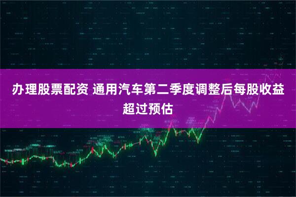 办理股票配资 通用汽车第二季度调整后每股收益超过预估