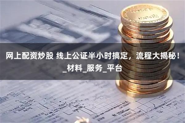 网上配资炒股 线上公证半小时搞定，流程大揭秘！_材料_服务_平台