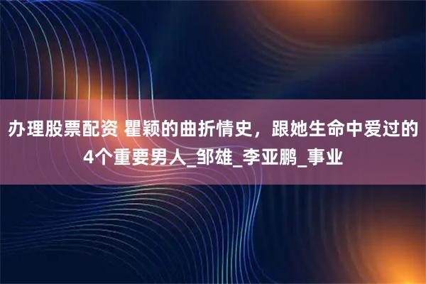 办理股票配资 瞿颖的曲折情史，跟她生命中爱过的4个重要男人_邹雄_李亚鹏_事业
