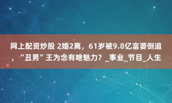 网上配资炒股 2婚2离，61岁被9.8亿富婆倒追，“丑男”王为念有啥魅力？_事业_节目_人生