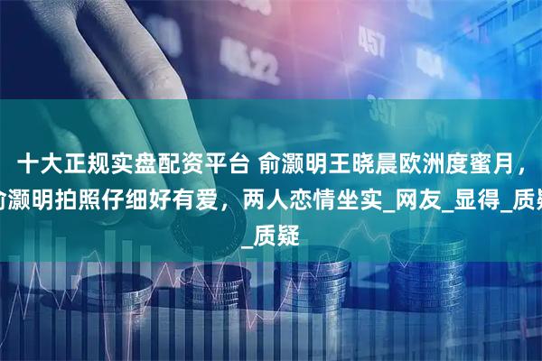 十大正规实盘配资平台 俞灏明王晓晨欧洲度蜜月，俞灏明拍照仔细好有爱，两人恋情坐实_网友_显得_质疑