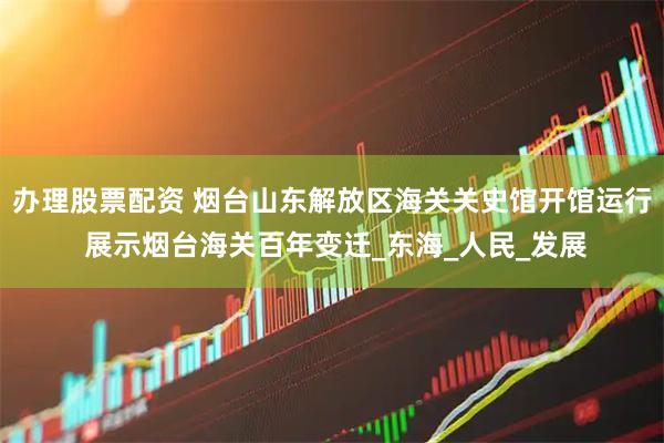 办理股票配资 烟台山东解放区海关关史馆开馆运行 展示烟台海关百年变迁_东海_人民_发展