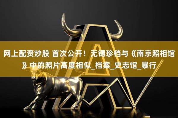 网上配资炒股 首次公开！无锡珍档与《南京照相馆》中的照片高度相似_档案_史志馆_暴行