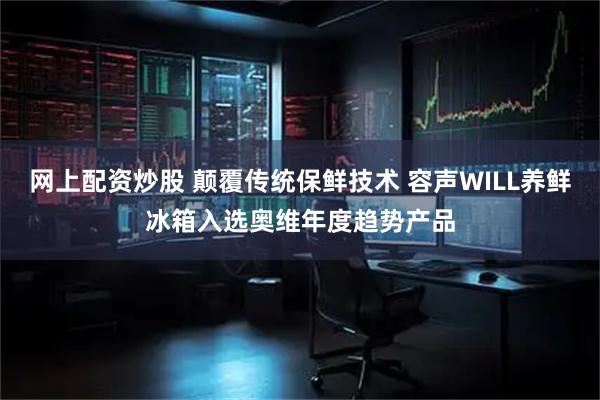 网上配资炒股 颠覆传统保鲜技术 容声WILL养鲜冰箱入选奥维年度趋势产品
