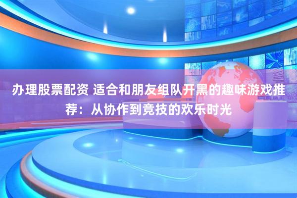 办理股票配资 适合和朋友组队开黑的趣味游戏推荐：从协作到竞技的欢乐时光