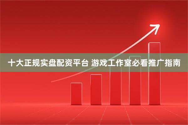 十大正规实盘配资平台 游戏工作室必看推广指南