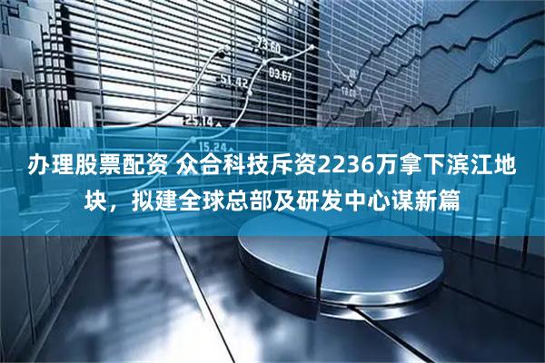 办理股票配资 众合科技斥资2236万拿下滨江地块，拟建全球总部及研发中心谋新篇
