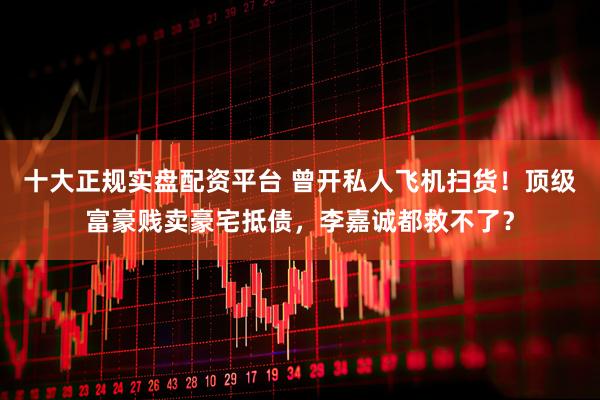 十大正规实盘配资平台 曾开私人飞机扫货！顶级富豪贱卖豪宅抵债，李嘉诚都救不了？