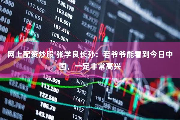 网上配资炒股 张学良长孙：若爷爷能看到今日中国，一定非常高兴