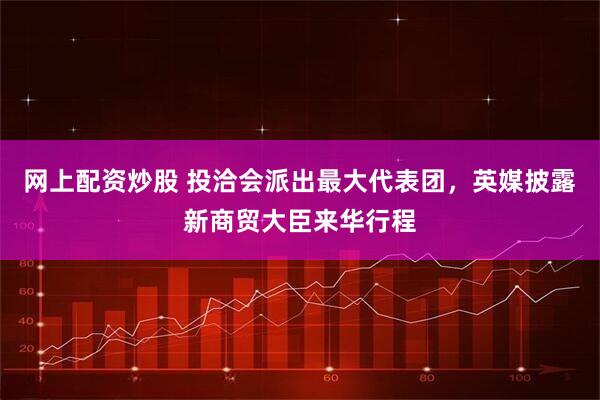 网上配资炒股 投洽会派出最大代表团，英媒披露新商贸大臣来华行程