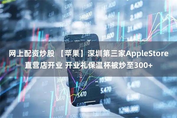 网上配资炒股 【苹果】深圳第三家AppleStore直营店开业 开业礼保温杯被炒至300+