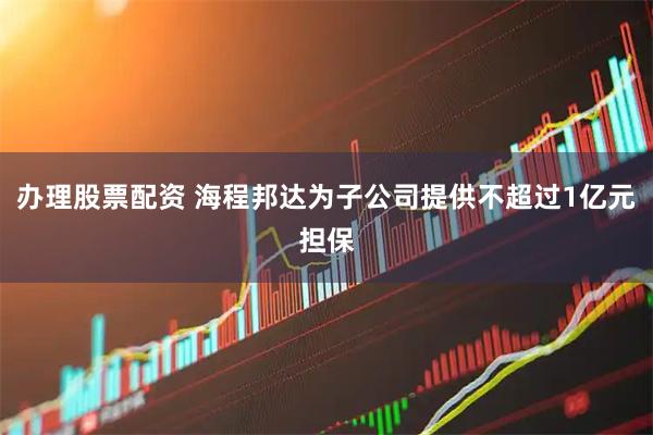 办理股票配资 海程邦达为子公司提供不超过1亿元担保