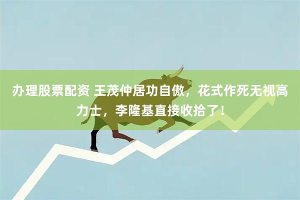 办理股票配资 王茂仲居功自傲，花式作死无视高力士，李隆基直接收拾了！