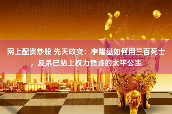 网上配资炒股 先天政变：李隆基如何用三百死士，反杀已站上权力巅峰的太平公主