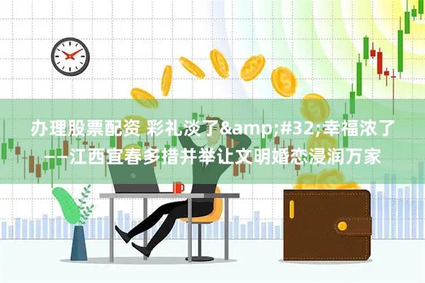 办理股票配资 彩礼淡了&#32;幸福浓了——江西宜春多措并举让文明婚恋浸润万家