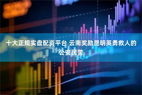 十大正规实盘配资平台 云南奖励昆明英勇救人的公安民警