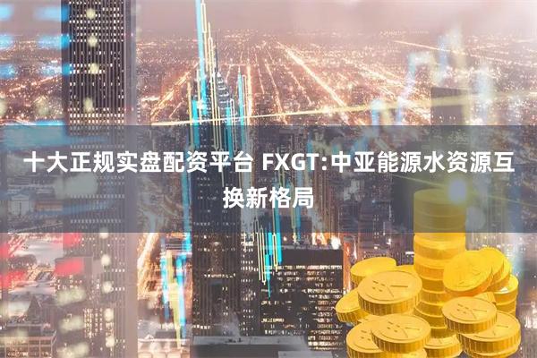 十大正规实盘配资平台 FXGT:中亚能源水资源互换新格局