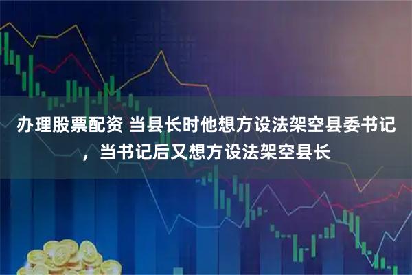 办理股票配资 当县长时他想方设法架空县委书记，当书记后又想方设法架空县长