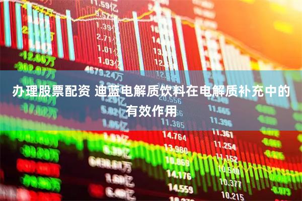 办理股票配资 迪蓝电解质饮料在电解质补充中的有效作用
