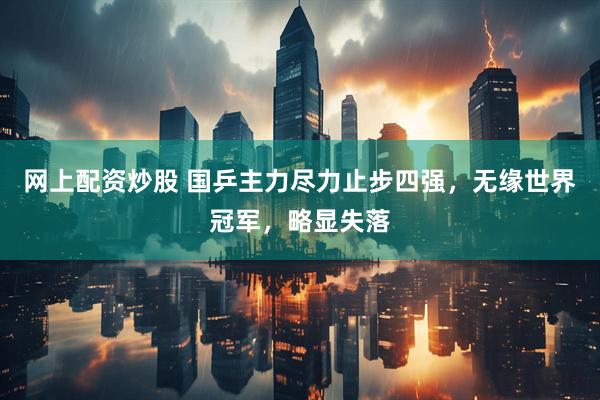 网上配资炒股 国乒主力尽力止步四强，无缘世界冠军，略显失落