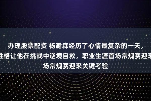办理股票配资 杨瀚森经历了心情最复杂的一天，平时谦逊性格让他在挑战中逆境自救，职业生涯首场常规赛迎来关键考验
