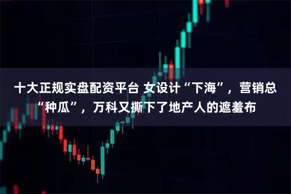 十大正规实盘配资平台 女设计“下海”，营销总“种瓜”，万科又撕下了地产人的遮羞布