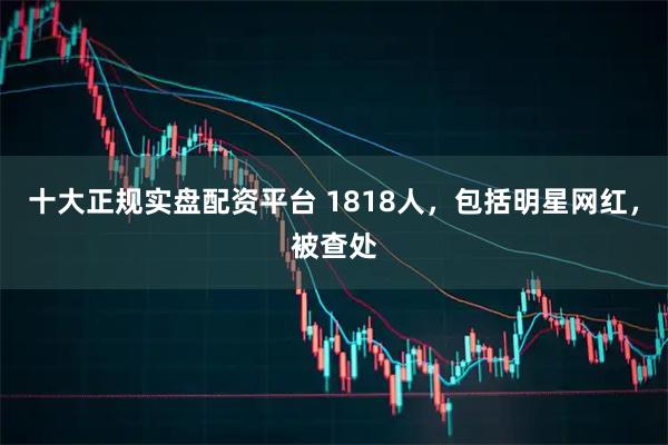 十大正规实盘配资平台 1818人，包括明星网红，被查处