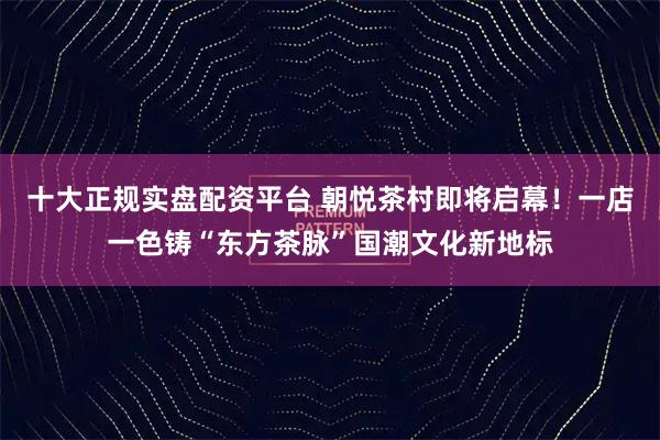 十大正规实盘配资平台 朝悦茶村即将启幕！一店一色铸“东方茶脉”国潮文化新地标