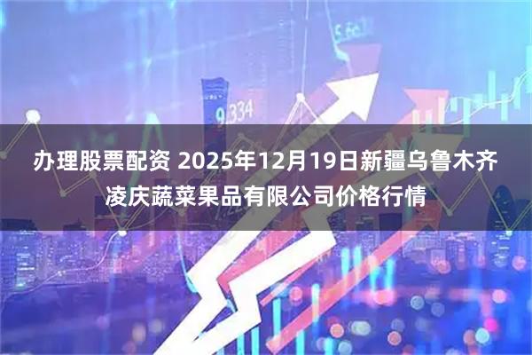 办理股票配资 2025年12月19日新疆乌鲁木齐凌庆蔬菜果品有限公司价格行情
