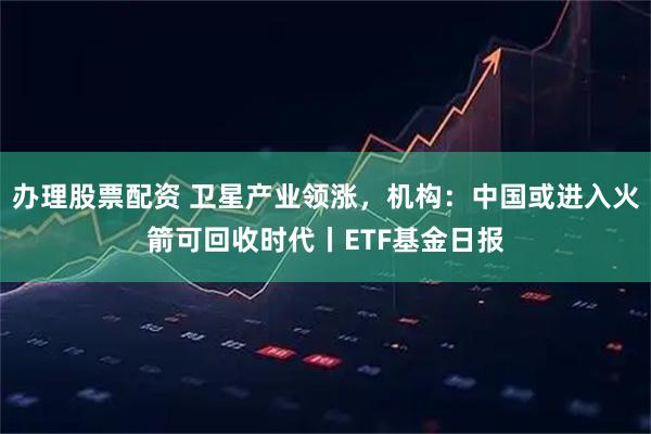 办理股票配资 卫星产业领涨,机构:中国或进入火箭可回收时代丨ETF基金日报