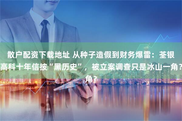 散户配资下载地址 从种子造假到财务爆雷：荃银高科十年信披“黑历史”，被立案调查只是冰山一角？