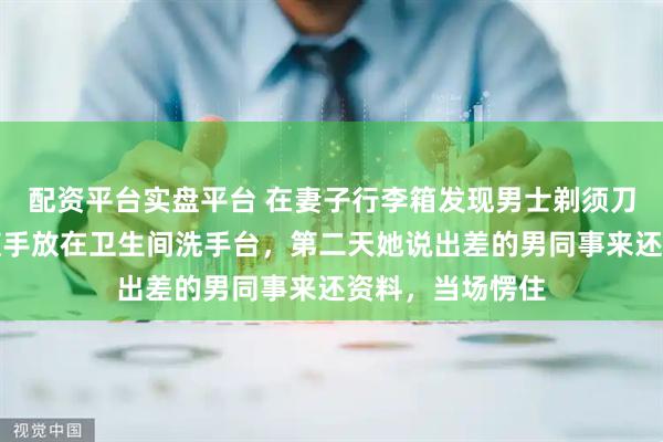 配资平台实盘平台 在妻子行李箱发现男士剃须刀，我没追问，随手放在卫生间洗手台，第二天她说出差的男同事来还资料，当场愣住