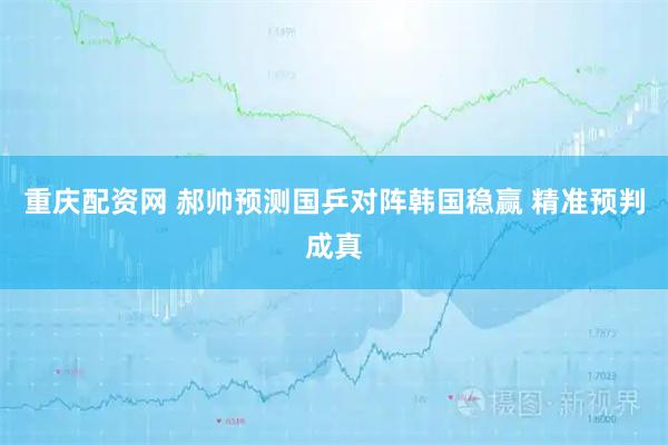 重庆配资网 郝帅预测国乒对阵韩国稳赢 精准预判成真